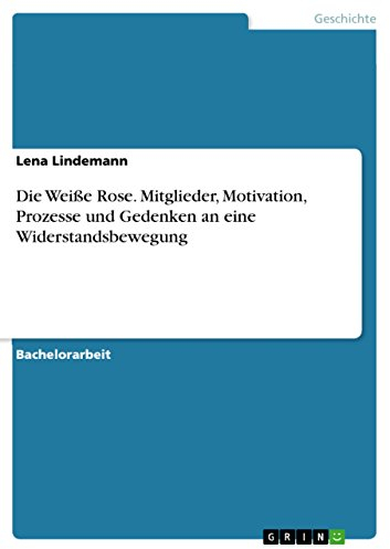 Die Weiße Rose. Mitglieder, Motivation, Prozesse und Gedenken an eine Widerstandsbewegung