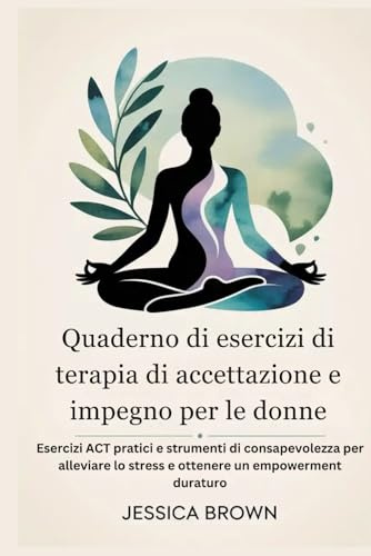 Quaderno di esercizi di terapia di accettazione e impegno per le donne: Esercizi ACT pratici e strumenti di consapevolezza per alleviare lo stress e ottenere un empowerment duraturo