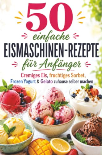 50 einfache Eismaschinen-Rezepte für Anfänger Cremiges Eis, fruchtiges Sorbet, Frozen Yogurt & Gelato zuhause selber machen
