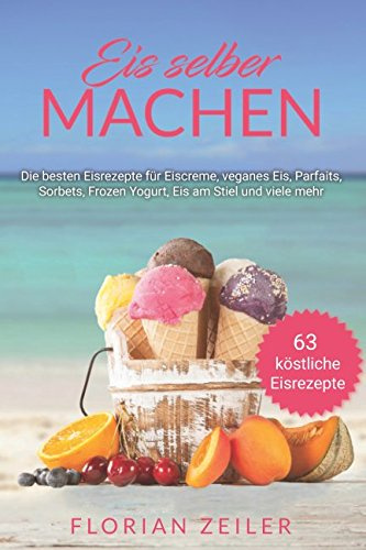 Eis selber machen: Die besten Eisrezepte für Eiscreme, veganes Eis, Parfaits, Sorbets, Frozen Yogurt, Eis am Stiel und viele mehr