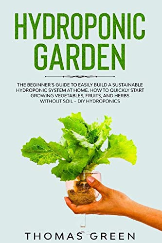 Hydroponic Garden: The Beginner’s Guide to Easily Build a Sustainable Hydroponic System at Home. How to Quickly Start Growing Vegetables, Fruits, and Herbs without Soil – DIY Hydroponics