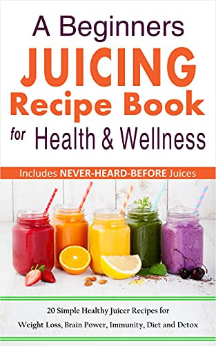A Beginners Juicing Recipe Book for Health and Wellness: 20 Simple Healthy Juices for Weight Loss, Brain Power, Immunity, Diet and Detox