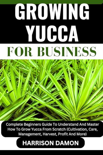 GROWING YUCCA FOR BUSINESS: Complete Beginners Guide To Understand And Master How To Grow Yucca From Scratch (Cultivation, Care, Management, Harvest, Profit And More)