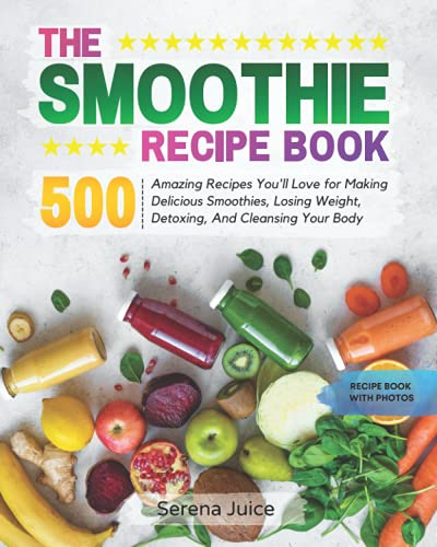 THE SMOOTHIE RECIPE BOOK: 500 Amazing Recipes You'll Love for Making Delicious Smoothies, Losing Weight, Detoxing, And Cleansing Your Body