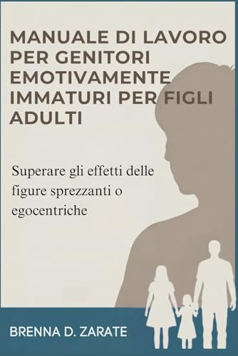 MANUALE DI LAVORO PER GENITORI EMOTIVAMENTE IMMATURI PER FIGLI ADULTI: Superare gli effetti delle figure sprezzanti o egocentriche
