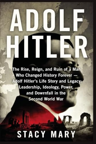 ADOLF HITLER: The Rise, Reign, and Ruin of a Man Who Changed History Forever — Adolf Hitler’s Life Story and Legacy: Leadership, Ideology, Power, and Downfall in the Second World War