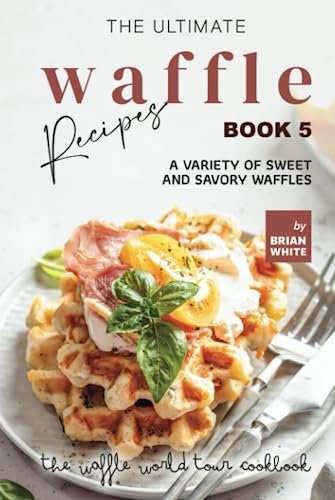 The Ultimate Waffle Recipes – Book 5: A Variety of Sweet and Savory Waffles (The Waffle World Tour Cookbook)