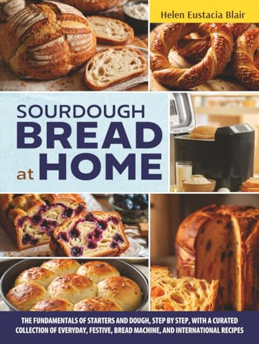 SOURDOUGH BREAD AT HOME: The Fundamentals of Starters and Dough, Step by Step, with a Curated Collection of Everyday, Festive, Bread Machine, and International Recipes