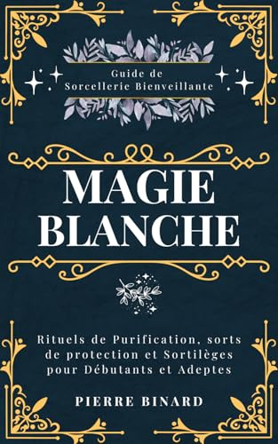 Magie Blanche: Guide de Sorcellerie Bienveillante, Rituels de Purification, sorts de protection et Sortilèges pour Débutants et Adeptes
