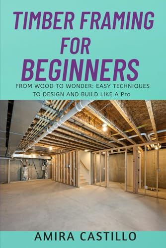 TIMBER FRAMING FOR BEGINNERS: FROM WOOD TO WONDER: EASY TECHNIQUES TO DESIGN AND BUILD LIKE A Pro