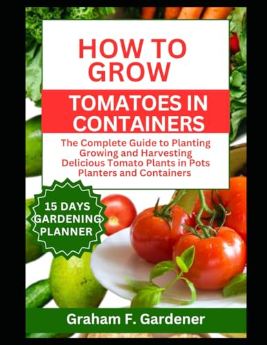 HOW TO GROW TOMATOES IN CONTAINERS: The Complete Guide to Planting Growing and Harvesting Delicious Tomato Plants in Pots Planters and Containers for Urban Gardeners and Those with Limited Space