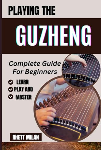 PLAYING THE GUZHENG Complete Guide For Beginners: Learn Fundamental Skills, Explore Beautiful Melodies, Essential Techniques, Popular Songs, And Cultural Insights To Start Your Musical Journey