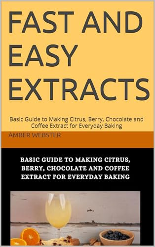Fast and Easy Extracts: Basic Guide to Making Citrus, Berry, Chocolate and Coffee Extract for Everyday Baking
