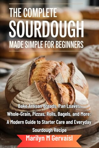 The Complete Sourdough Made Simple for Beginners: Bake Artisan Breads, Pan Loaves, Whole-Grain, Pizzas, Rolls, Bagels, and More: A Modern Guide to Starter Care and Everyday Sourdough Recipe