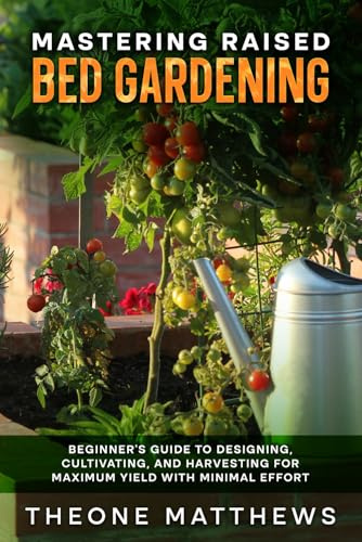 MASTERING RAISED BED GARDENING: BEGINNER'S GUIDE TO DESIGNING, CULTIVATING, AND HARVESTING FOR MAXIMUM YIELD WITH MINIMAL EFFORT