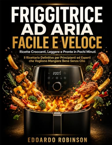 Friggitrice ad Aria Facile e Veloce: Ricette Croccanti, Leggere e Pronte in Pochi Minuti: Il Ricettario Definitivo per Principianti ed Esperti che Vogliono Mangiare Bene Senza Olio