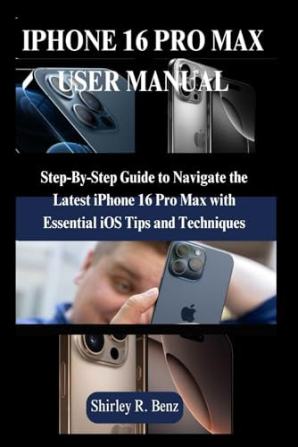 IPHONE 16 PRO MAX USER MANUAL: Step-By-Step Guide to Navigate the Latest iPhone 16 Pro Max with Essential iOS Tips and Techniques