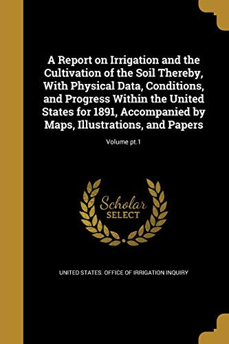 A Report on Irrigation and the Cultivation of the Soil Thereby, With Physical Data, Conditions, and Progress Within the United States for 1891, ... Maps, Illustrations, and Papers; Volume pt.1