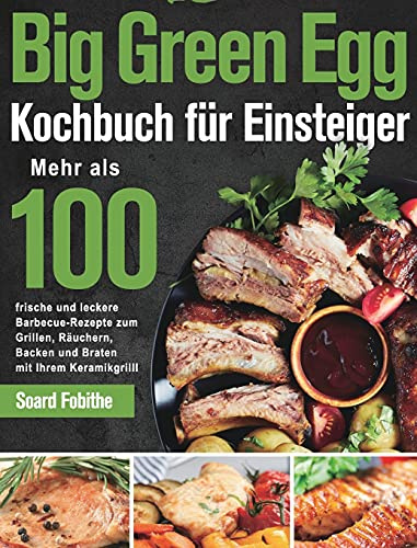 Big Green Egg Kochbuch für Einsteiger: Mehr als 100 frische und leckere Barbecue-Rezepte zum Grillen, Räuchern, Backen und Braten mit Ihrem Keramikgrill