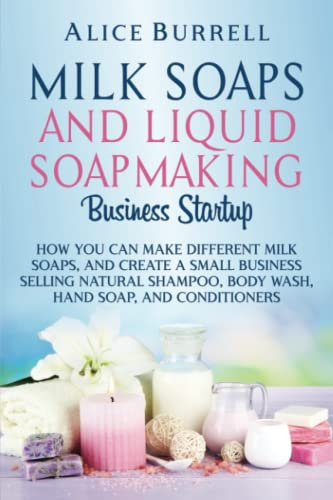 Milk Soaps and Liquid Soapmaking Business Startup: How You Can Make Different Milk Soaps, and Create a Small Business Selling Natural Shampoo, Body Wash, Hand Soap, and Conditioners