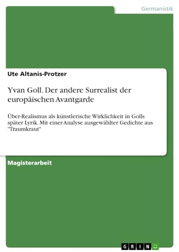 Yvan Goll. Der andere Surrealist der europäischen Avantgarde: Über-Realismus als künstlerische Wirklichkeit in Golls später Lyrik. Mit einer Analyse ausgewählter Gedichte aus Traumkraut
