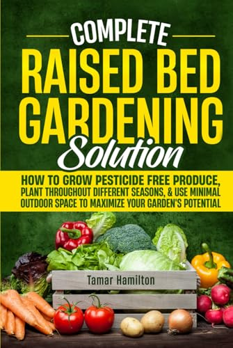 Complete Raised Bed Gardening Solution: How to Grow Pesticide-Free Produce, Plant Throughout Different Seasons, and Use Minimal Outdoor Space to Maximize Your Garden's Potential
