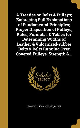 A Treatise on Belts & Pulleys; Embracing Full Explanations of Fundamental Principles; Proper Disposition of Pulleys; Rules, Formulas & Tables for ... Running Over Covered Pulleys; Strength &...