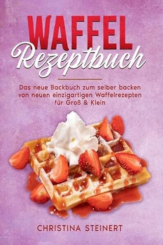 Waffel Rezeptbuch: Das neue Backbuch zum selber backen von neuen einzigartigen Waffelrezepten für Groß & Klein