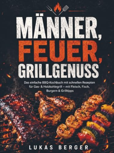 Männer, Feuer, Grillgenuss: Das einfache BBQ-Kochbuch mit schnellen Rezepten für Gas- & Holzkohlegrill – mit Fleisch, Fisch, Burgern & Grilltipps