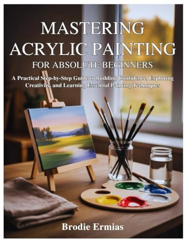 MASTERING ACRYLIC PAINTING FOR ABSOLUTE BEGINNERS: A Practical Step-by-Step Guide to Building Confidence, Exploring Creativity, and Learning Essential Painting Techniques