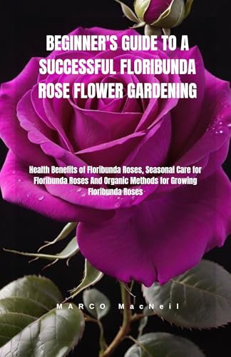 BEGINNER'S GUIDE TO A SUCCESSFUL FLORIBUNDA ROSE FLOWER GARDENING: Health Benefits of Floribunda Roses, Seasonal Care for Floribunda Roses And Organic Methods for Growing Floribunda Roses