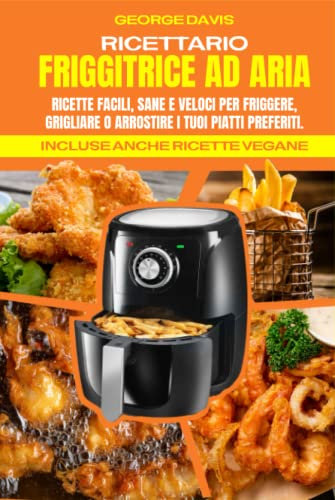 Ricettario Friggitrice ad Aria: Ricette Facili, Sane e Veloci per Friggere, Grigliare o Arrostire i tuoi Piatti Preferiti