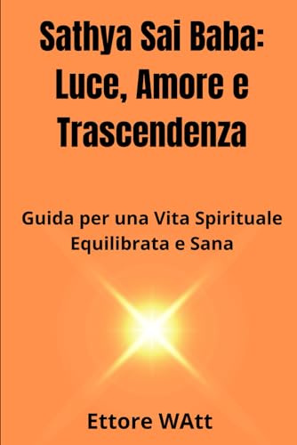 Sathya Sai Baba: Luce, Amore e Trascendenza: Guida per una Vita Spirituale Equilibrata e Sana