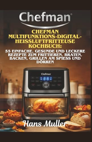 Chefman Multifunktions-Digital-Heißluftfritteuse Kochbuch:: 55 einfache, gesunde und leckere Rezepte zum Frittieren, Braten, Backen, Grillen am Spieß und Dörren