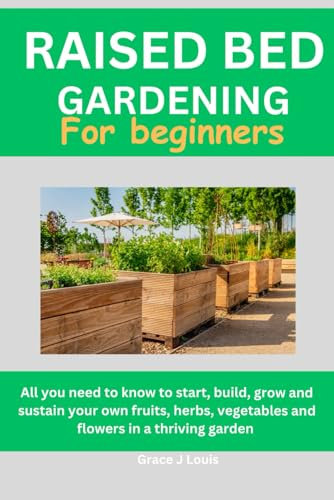 Raised bed gardening for beginners: All you need to know to start, build, grow, and sustain your own fruits, herbs, vegetables and flowers in a thriving garden