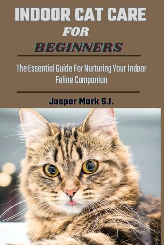 INDOOR CAT CARE FOR BEGINNERS: The Essential Guide For Nurturing Your Indoor Feline Companion