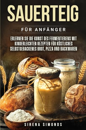 Sauerteig für Anfänger: Erlernen Sie die Kunst des Fermentierens mit kinderleichten Rezepten für köstliches selbstgebackenes Brot, Pizza und Backwaren (Das Backen)