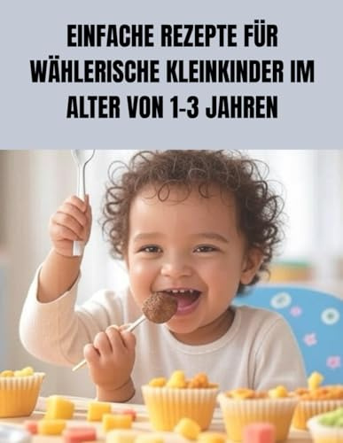 EINFACHE REZEPTE FÜR WÄHLERISCHE KLEINKINDER IM ALTER VON 1–3 JAHREN: Stressfreie Mahlzeiten, gesunde Gewohnheiten und glückliche Kleinkinder an jedem Tisch