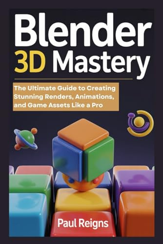 Blender 3D Mastery: The Ultimate Guide to Creating Stunning Renders, Animations, and Game Assets Like a Pro