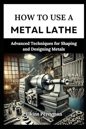 HOW TO USE A METAL LATHE: Advanced T echniques for Shaping and Designing Meta