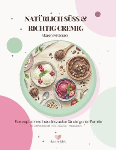 Natürlich Süß & Richtig Cremig: Einfache Eisrezepte ohne Industriezucker für die ganze Familie – auch ohne Eismaschine