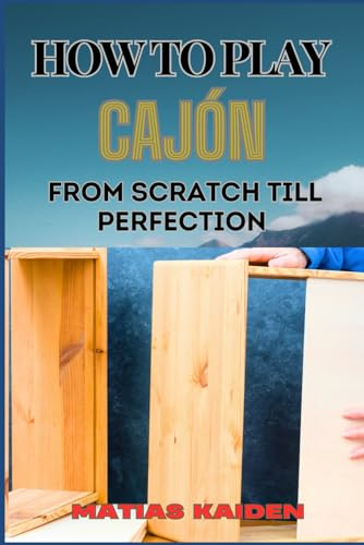 HOW TO PLAY CAJÓN FROM SCRATCH TILL PERFECTION: Step-By-Step Guide With Essential Rhythms, Exercises, And Performance Tips