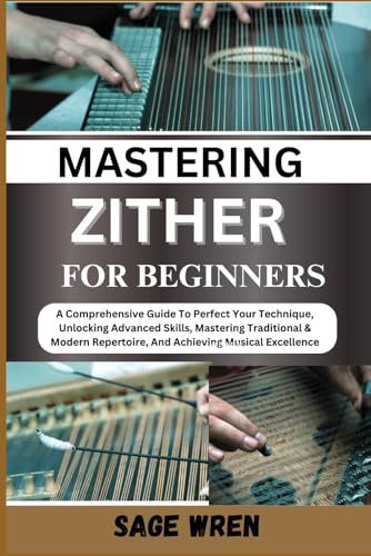 MASTER PLAYING ZITHER FOR BEGINNER: A Comprehensive Guide To Perfect Your Technique, Unlocking Advanced Skills, Mastering Traditional & Modern Repertoire, And Achieving Musical Excellence