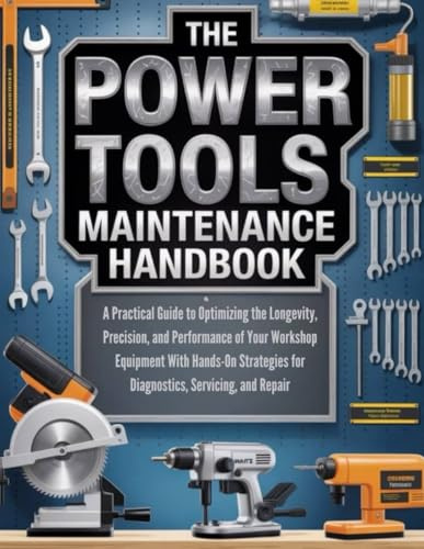 THE POWER TOOLS MAINTENANCE HANDBOOK: A PRACTICAL GUIDE TO OPTIMIZING THE LONGEVITY, PRECISION AND PERFORMANCE OF YOUR WORKSHOP EQUIPMENT WITH ... ... HOMEOWNERS, TECH ENTHUSIASTS, AND GARDENERS)