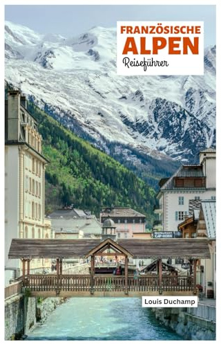 Französische Alpen Reiseführer: Sehenswürdigkeiten nach Regionen, alpine Abenteuer, Kulinarik und Tagesausflüge mit praktischen Reiserouten