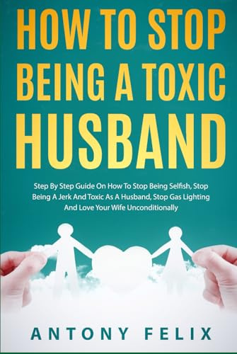 How To Stop Being A Toxic Husband: Step By Step Guide On How To Stop Being Selfish, Stop Being A Jerk And Toxic As A Husband, Stop Gas Lighting And Love Your Wife Unconditionally