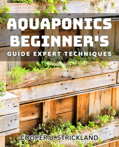 Aquaponics Beginner's Guide: Expert Techniques: Maximizing Your Aquaponics System: Proven Strategies for Beginners
