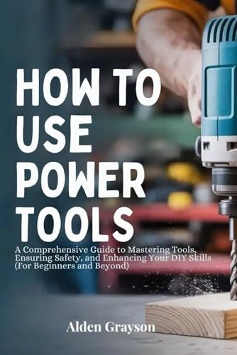 HOW TO USE POWER TOOLS: A Comprehensive Guide to Mastering Tools, Ensuring Safety, and Enhancing Your DIY Skills (For Beginners and Beyond)