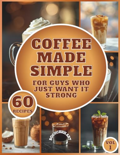 Coffee Made Simple - For Guys Who Just Want It Strong: A Beginner-Friendly Guide to Crafting Café-Style Coffee at Home; A book with 60 recipes for coffee lovers