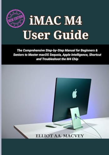 IMAC M4 USER GUIDE 2025: The Comprehensive Step-by-Step Manual for Beginners & Seniors to Master macOS Sequoia, Apple Intelligence, Shortcut and Troubleshoot the M4 Chip